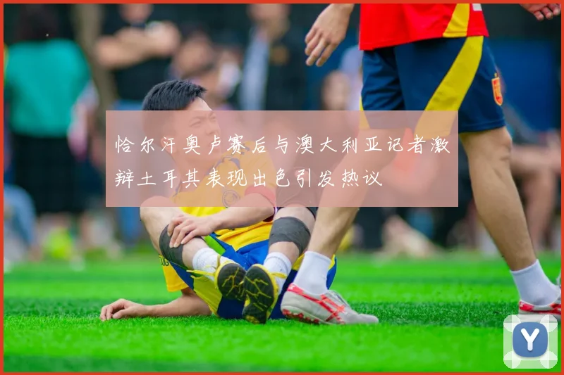 恰尔汗奥卢赛后与澳大利亚记者激辩土耳其表现出色引发热议