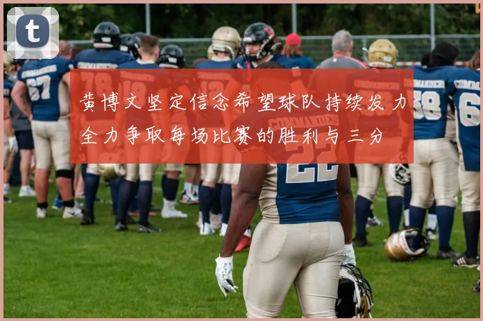 黄博文坚定信念希望球队持续发力全力争取每场比赛的胜利与三分