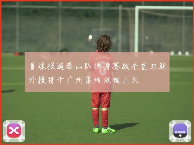 鲁媒报道泰山队热身赛战平首尔新外援将于广州集结放假三天
