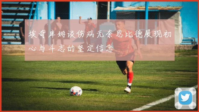 埃奇库姆谈伤病无奈恩比德展现初心与斗志的坚定信念