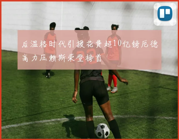 后温格时代引援花费超10亿镑厄德高力压赖斯荣登榜首