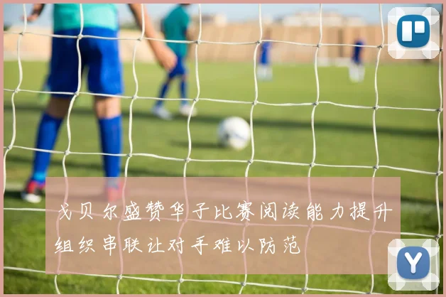 戈贝尔盛赞华子比赛阅读能力提升组织串联让对手难以防范