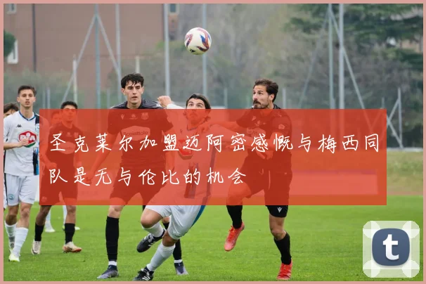 圣克莱尔加盟迈阿密感慨与梅西同队是无与伦比的机会