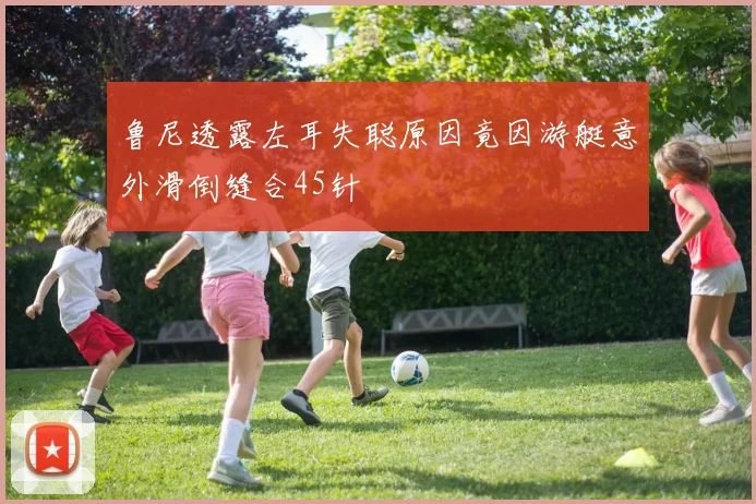 鲁尼透露左耳失聪原因竟因游艇意外滑倒缝合45针