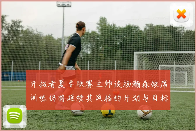 开拓者夏季联赛主帅谈杨瀚森缺席训练仍将延续其风格的计划与目标