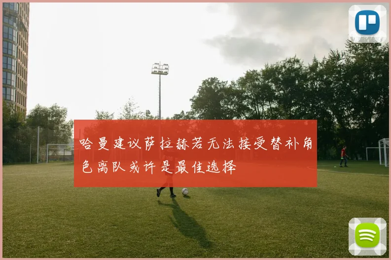 哈曼建议萨拉赫若无法接受替补角色离队或许是最佳选择