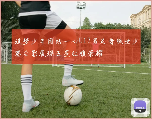 追梦少年团结一心U17男足晋级世少赛合影展现五星红旗荣耀