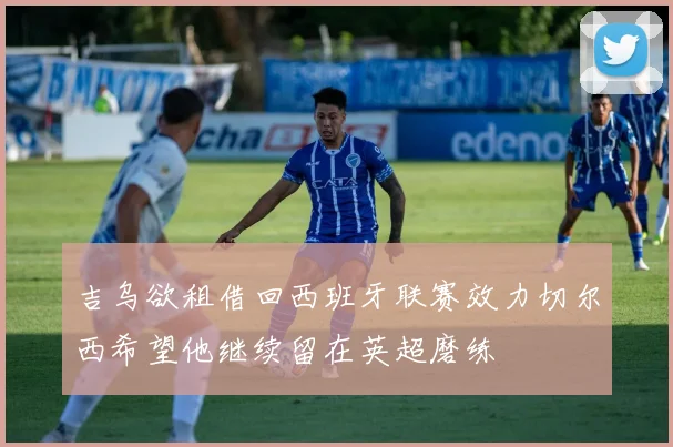 吉乌欲租借回西班牙联赛效力切尔西希望他继续留在英超磨练