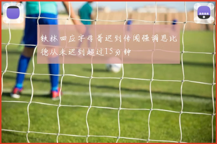 铁林回应字母哥迟到传闻强调恩比德从未迟到超过15分钟