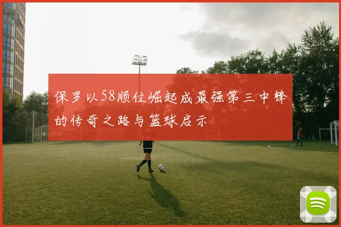 保罗以58顺位崛起成最强第三中锋的传奇之路与篮球启示