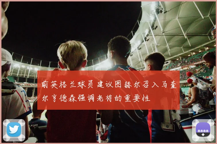 前英格兰球员建议图赫尔召入马奎尔亨德森强调老将的重要性