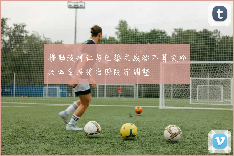 穆勒谈拜仁与巴黎之战称不算灾难次回合或将出现防守调整