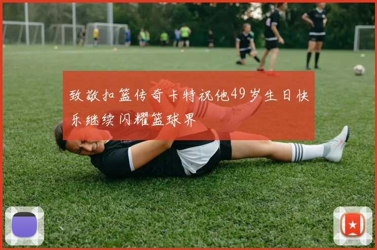 致敬扣篮传奇卡特祝他49岁生日快乐继续闪耀篮球界