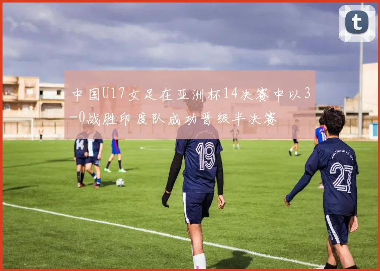 中国U17女足在亚洲杯14决赛中以3-0战胜印度队成功晋级半决赛
