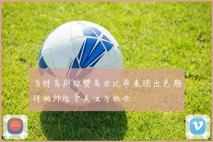 马特乌斯称赞乌尔比希表现出色期待纳帅给予关注与机会