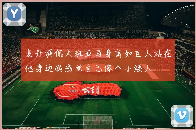 麦丹调侃文班亚马身高如巨人站在他身边我感觉自己像个小矮人