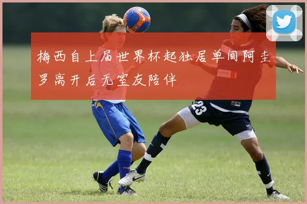 梅西自上届世界杯起独居单间阿圭罗离开后无室友陪伴