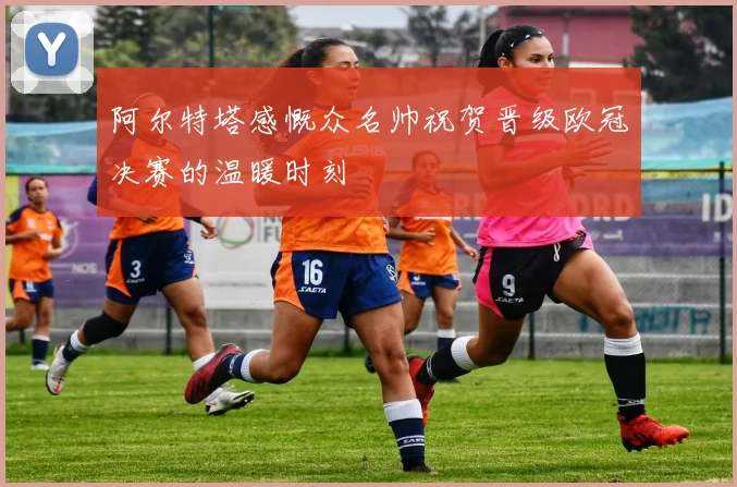 阿尔特塔感慨众名帅祝贺晋级欧冠决赛的温暖时刻
