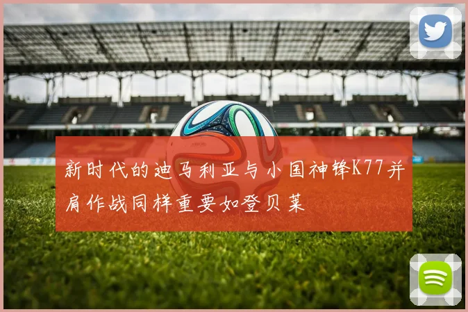 新时代的迪马利亚与小国神锋K77并肩作战同样重要如登贝莱