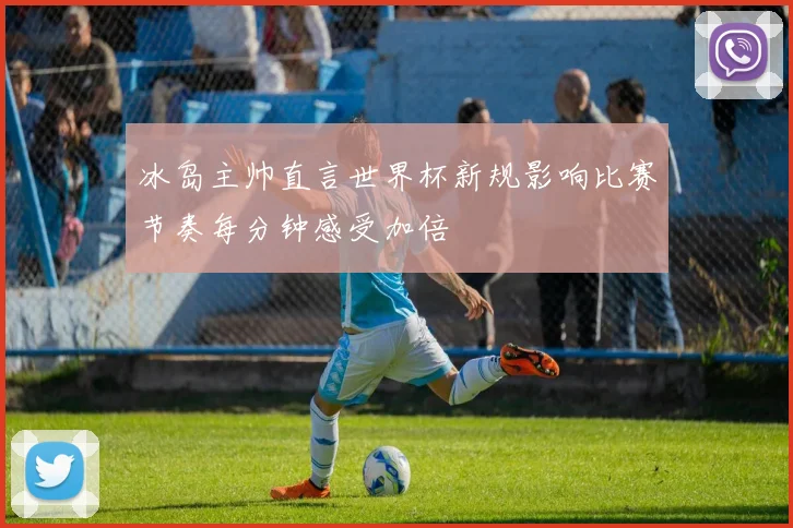 冰岛主帅直言世界杯新规影响比赛节奏每分钟感受加倍