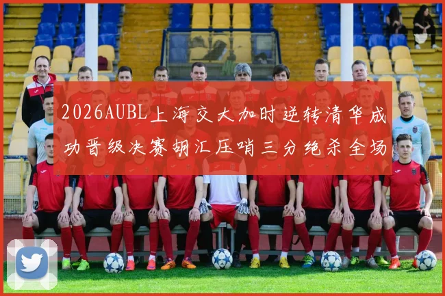 2026AUBL上海交大加时逆转清华成功晋级决赛胡汇压哨三分绝杀全场欢呼